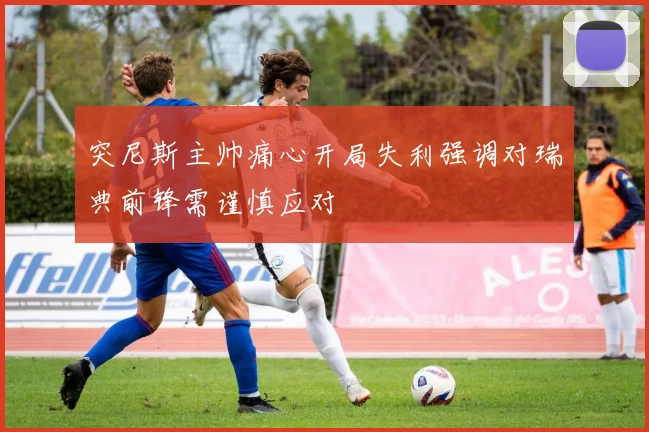 突尼斯主帅痛心开局失利强调对瑞典前锋需谨慎应对