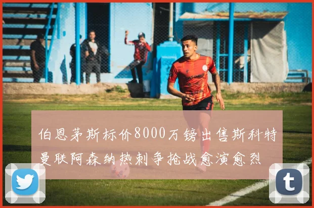伯恩茅斯标价8000万镑出售斯科特曼联阿森纳热刺争抢战愈演愈烈