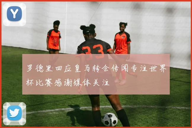 罗德里回应皇马转会传闻专注世界杯比赛感谢媒体关注