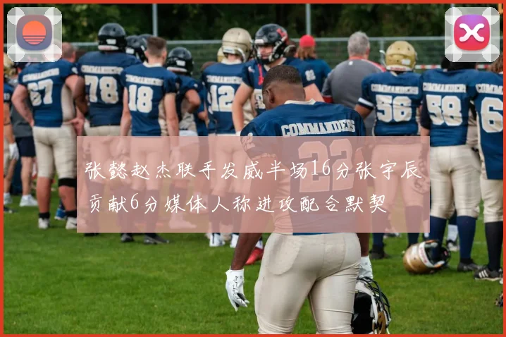 张懿赵杰联手发威半场16分张宇辰贡献6分媒体人称进攻配合默契