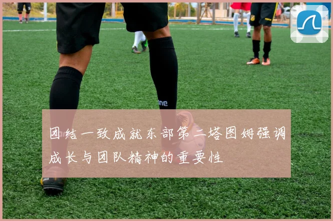 团结一致成就东部第二塔图姆强调成长与团队精神的重要性