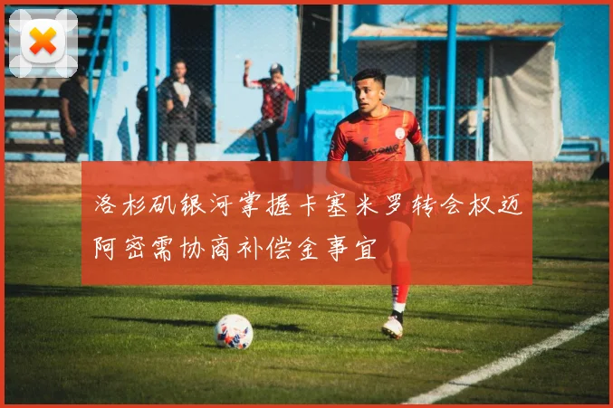洛杉矶银河掌握卡塞米罗转会权迈阿密需协商补偿金事宜
