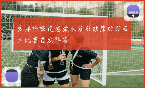 多库呼吸道感染未愈恐缺席对新西兰比赛首发阵容