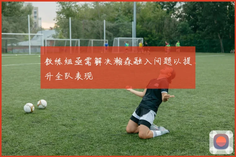 教练组亟需解决瀚森融入问题以提升全队表现