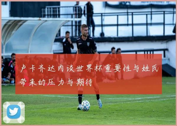 卢卡齐达内谈世界杯重要性与姓氏带来的压力与期待