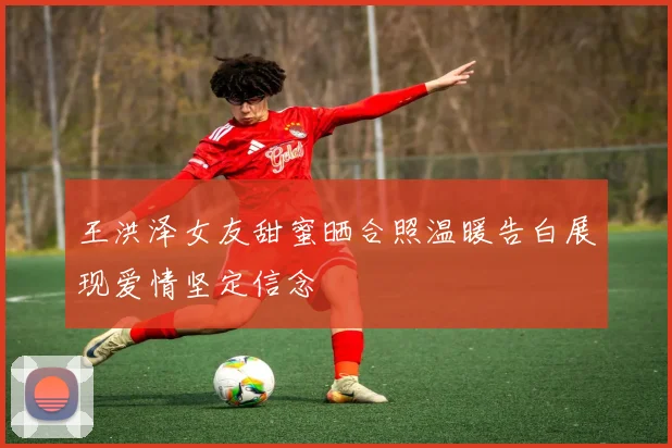 王洪泽女友甜蜜晒合照温暖告白展现爱情坚定信念