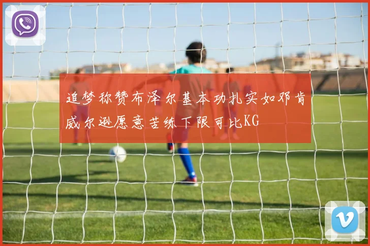 追梦称赞布泽尔基本功扎实如邓肯威尔逊愿意苦练下限可比KG
