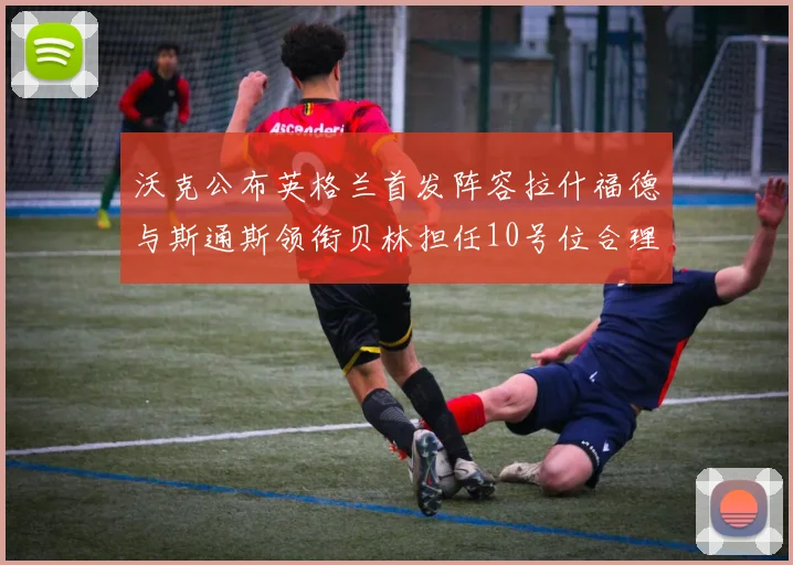 沃克公布英格兰首发阵容拉什福德与斯通斯领衔贝林担任10号位合理性分析