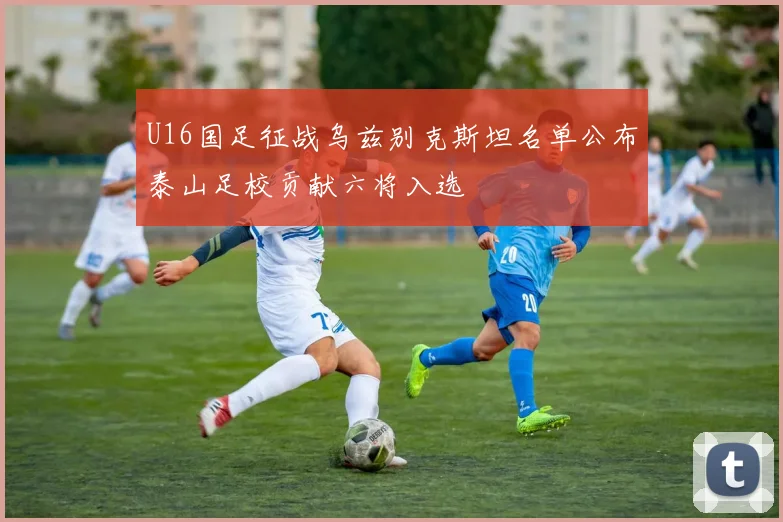 U16国足征战乌兹别克斯坦名单公布泰山足校贡献六将入选