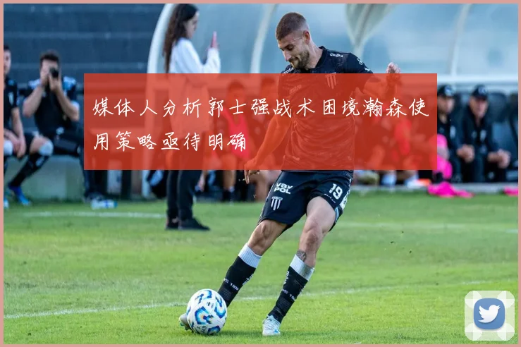 媒体人分析郭士强战术困境瀚森使用策略亟待明确