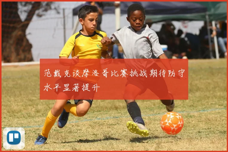 范戴克谈摩洛哥比赛挑战期待防守水平显著提升