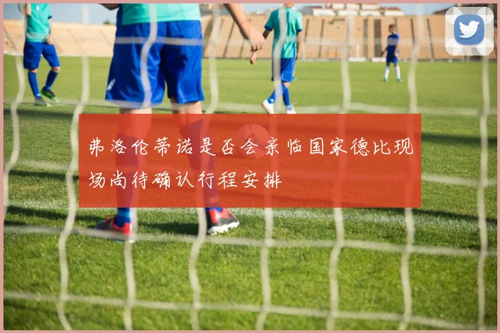 弗洛伦蒂诺是否会亲临国家德比现场尚待确认行程安排