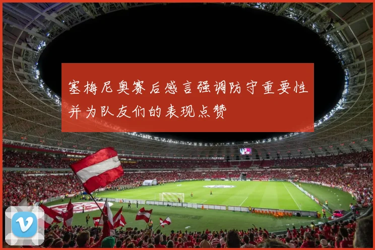 塞梅尼奥赛后感言强调防守重要性并为队友们的表现点赞