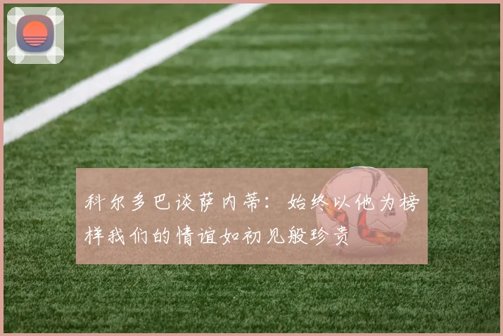 科尔多巴谈萨内蒂：始终以他为榜样我们的情谊如初见般珍贵