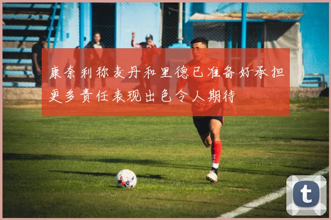 康奈利称麦丹和里德已准备好承担更多责任表现出色令人期待