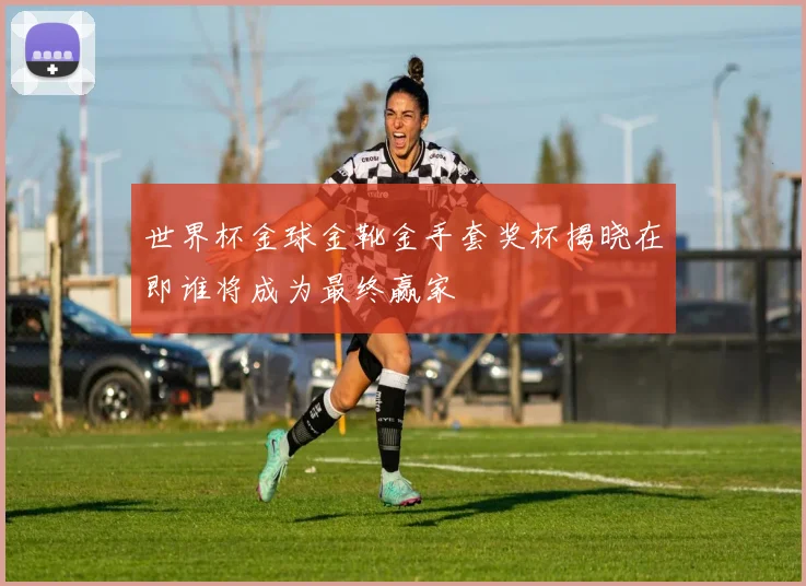 世界杯金球金靴金手套奖杯揭晓在即谁将成为最终赢家