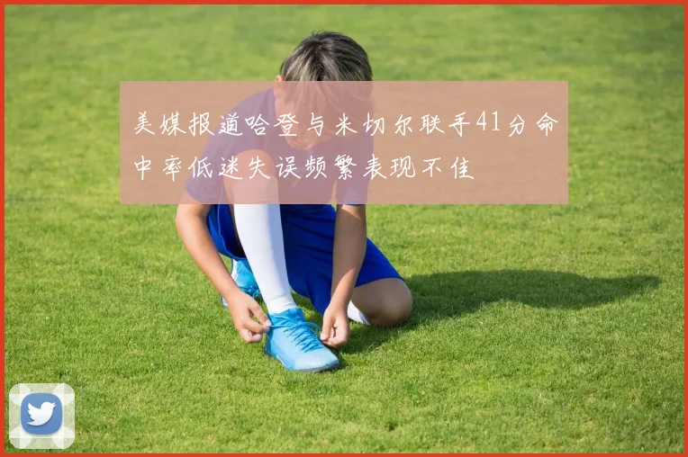 美媒报道哈登与米切尔联手41分命中率低迷失误频繁表现不佳