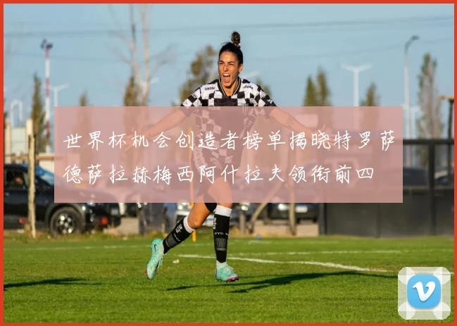 世界杯机会创造者榜单揭晓特罗萨德萨拉赫梅西阿什拉夫领衔前四