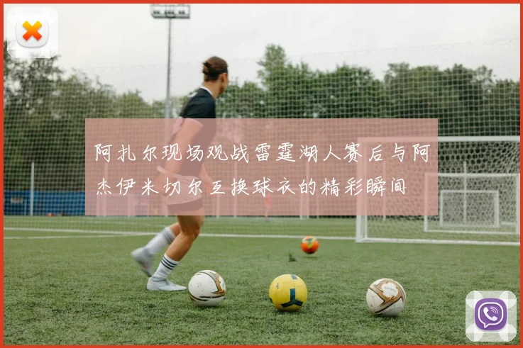 阿扎尔现场观战雷霆湖人赛后与阿杰伊米切尔互换球衣的精彩瞬间