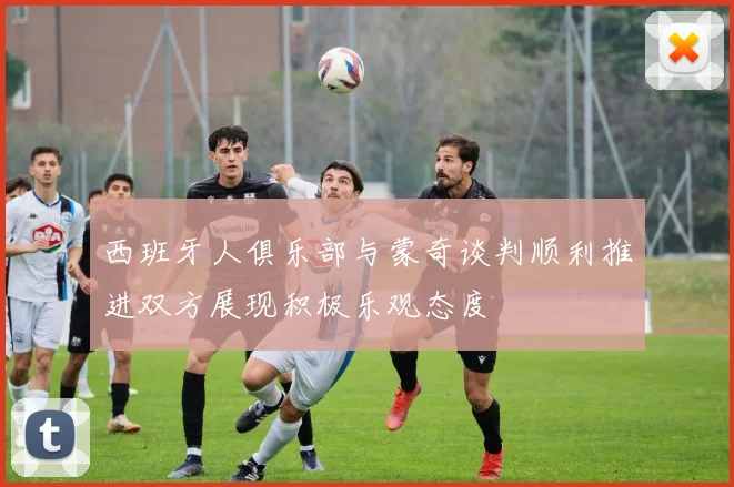 西班牙人俱乐部与蒙奇谈判顺利推进双方展现积极乐观态度