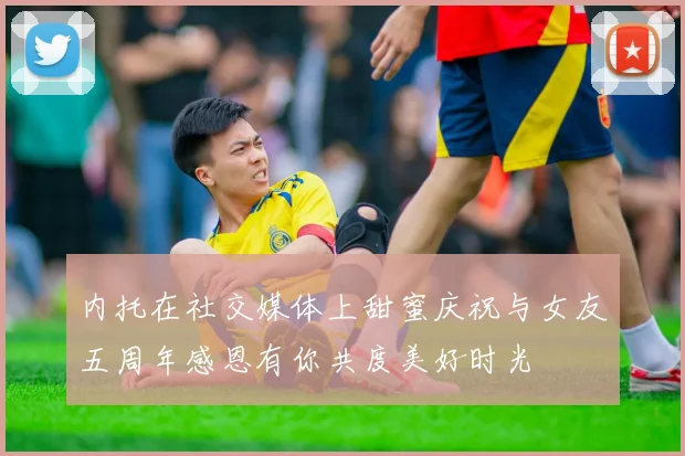 内托在社交媒体上甜蜜庆祝与女友五周年感恩有你共度美好时光