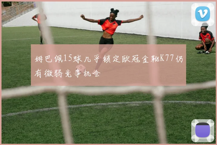 姆巴佩15球几乎锁定欧冠金靴K77仍有微弱竞争机会