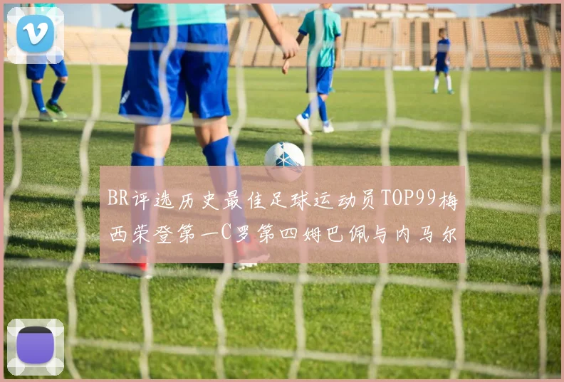 BR评选历史最佳足球运动员TOP99梅西荣登第一C罗第四姆巴佩与内马尔排名解析