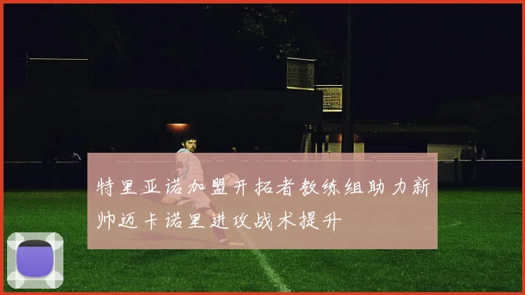 特里亚诺加盟开拓者教练组助力新帅迈卡诺里进攻战术提升